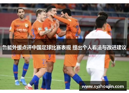 鲁能外援点评中国足球比赛表现 提出个人看法与改进建议