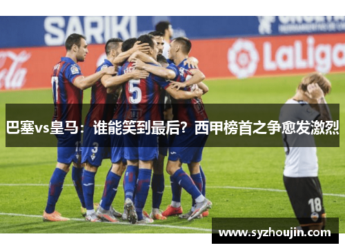 巴塞vs皇马：谁能笑到最后？西甲榜首之争愈发激烈