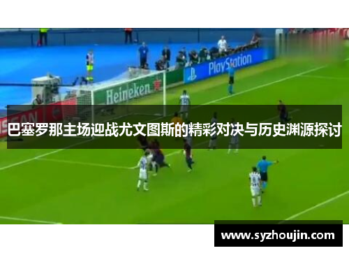 巴塞罗那主场迎战尤文图斯的精彩对决与历史渊源探讨