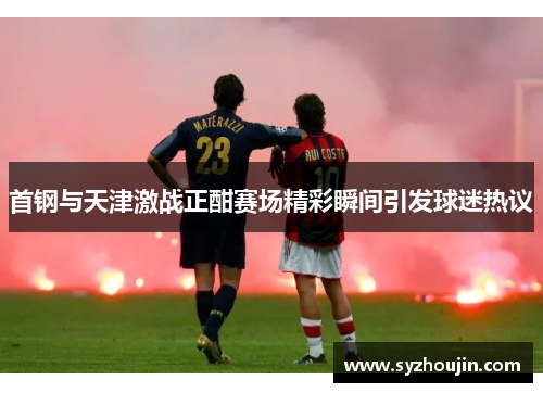 首钢与天津激战正酣赛场精彩瞬间引发球迷热议
