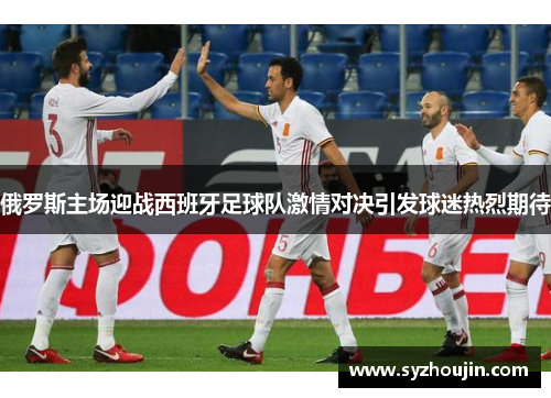 俄罗斯主场迎战西班牙足球队激情对决引发球迷热烈期待