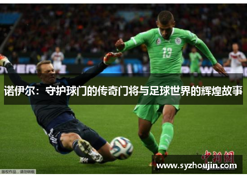 诺伊尔：守护球门的传奇门将与足球世界的辉煌故事